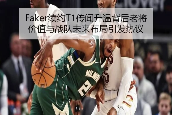 Faker续约T1传闻升温背后老将价值与战队未来布局引发热议